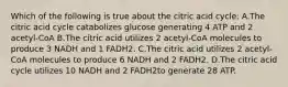 Which of the following is true about the citric acid cycle: A.The citric acid cycle catabolizes glucose generating 4 ATP and 2 acetyl-CoA B.The citric acid utilizes 2 acetyl-CoA molecules to produce 3 NADH and 1 FADH2. C.The citric acid utilizes 2 acetyl-CoA molecules to produce 6 NADH and 2 FADH2. D.The citric acid cycle utilizes 10 NADH and 2 FADH2to generate 28 ATP.