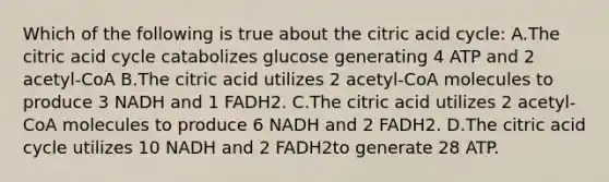 Which of the following is true about the citric acid cycle: A.The citric acid cycle catabolizes glucose generating 4 ATP and 2 acetyl-CoA B.The citric acid utilizes 2 acetyl-CoA molecules to produce 3 NADH and 1 FADH2. C.The citric acid utilizes 2 acetyl-CoA molecules to produce 6 NADH and 2 FADH2. D.The citric acid cycle utilizes 10 NADH and 2 FADH2to generate 28 ATP.