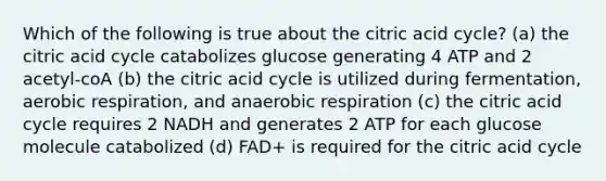 Which of the following is true about the citric acid cycle? (a) the citric acid cycle catabolizes glucose generating 4 ATP and 2 acetyl-coA (b) the citric acid cycle is utilized during fermentation, aerobic respiration, and anaerobic respiration (c) the citric acid cycle requires 2 NADH and generates 2 ATP for each glucose molecule catabolized (d) FAD+ is required for the citric acid cycle