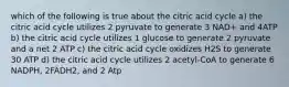 which of the following is true about the citric acid cycle a) the citric acid cycle utilizes 2 pyruvate to generate 3 NAD+ and 4ATP b) the citric acid cycle utilizes 1 glucose to generate 2 pyruvate and a net 2 ATP c) the citric acid cycle oxidizes H2S to generate 30 ATP d) the citric acid cycle utilizes 2 acetyl-CoA to generate 6 NADPH, 2FADH2, and 2 Atp