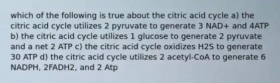 which of the following is true about the citric acid cycle a) the citric acid cycle utilizes 2 pyruvate to generate 3 NAD+ and 4ATP b) the citric acid cycle utilizes 1 glucose to generate 2 pyruvate and a net 2 ATP c) the citric acid cycle oxidizes H2S to generate 30 ATP d) the citric acid cycle utilizes 2 acetyl-CoA to generate 6 NADPH, 2FADH2, and 2 Atp