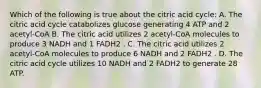 Which of the following is true about the citric acid cycle: A. The citric acid cycle catabolizes glucose generating 4 ATP and 2 acetyl-CoA B. The citric acid utilizes 2 acetyl-CoA molecules to produce 3 NADH and 1 FADH2 . C. The citric acid utilizes 2 acetyl-CoA molecules to produce 6 NADH and 2 FADH2 . D. The citric acid cycle utilizes 10 NADH and 2 FADH2 to generate 28 ATP.