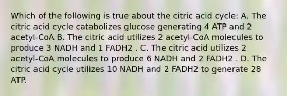 Which of the following is true about the citric acid cycle: A. The citric acid cycle catabolizes glucose generating 4 ATP and 2 acetyl-CoA B. The citric acid utilizes 2 acetyl-CoA molecules to produce 3 NADH and 1 FADH2 . C. The citric acid utilizes 2 acetyl-CoA molecules to produce 6 NADH and 2 FADH2 . D. The citric acid cycle utilizes 10 NADH and 2 FADH2 to generate 28 ATP.