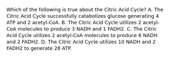 Which of the following is true about the Citric Acid Cycle? A. The Citric Acid Cycle successfully catabolizes glucose generating 4 ATP and 2 acetyl-CoA. B. The Citric Acid Cycle utilizes 2 acetyl-CoA molecules to produce 3 NADH and 1 FADH2. C. The Citric Acid Cycle utilizes 2 acetyl-CoA molecules to produce 6 NADH and 2 FADH2. D. The Citric Acid Cycle utilizes 10 NADH and 2 FADH2 to generate 28 ATP.