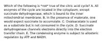 Which of the following is *not* true of the citric acid cycle? A. All enzymes of the cycle are located in the cytoplasm, except succinate dehydrogenase, which is bound to the inner mitochondrial membrane. B. In the presence of malonate, one would expect succinate to accumulate. C. Oxaloacetate is used as a substrate but is not consumed in the cycle. D. Succinate dehydrogenase channels electrons directly into the electron transfer chain. E. The condensing enzyme is subject to allosteric regulation by ATP and NADH.