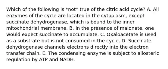 Which of the following is *not* true of the citric acid cycle? A. All enzymes of the cycle are located in the cytoplasm, except succinate dehydrogenase, which is bound to the inner mitochondrial membrane. B. In the presence of malonate, one would expect succinate to accumulate. C. Oxaloacetate is used as a substrate but is not consumed in the cycle. D. Succinate dehydrogenase channels electrons directly into the electron transfer chain. E. The condensing enzyme is subject to allosteric regulation by ATP and NADH.