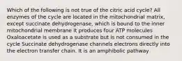 Which of the following is not true of the citric acid cycle? All enzymes of the cycle are located in the mitochondrial matrix, except succinate dehydrogenase, which is bound to the inner mitochondrial membrane It produces four ATP molecules Oxaloacetate is used as a substrate but is not consumed in the cycle Succinate dehydrogenase channels electrons directly into the electron transfer chain. It is an amphibolic pathway