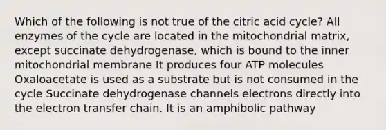 Which of the following is not true of the citric acid cycle? All enzymes of the cycle are located in the mitochondrial matrix, except succinate dehydrogenase, which is bound to the inner mitochondrial membrane It produces four ATP molecules Oxaloacetate is used as a substrate but is not consumed in the cycle Succinate dehydrogenase channels electrons directly into the electron transfer chain. It is an amphibolic pathway