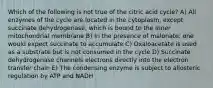 Which of the following is not true of the citric acid cycle? A) All enzymes of the cycle are located in the cytoplasm, except succinate dehydrogenase, which is bound to the inner mitochondrial membrane B) In the presence of malonate, one would expect succinate to accumulate C) Oxaloacetate is used as a substrate but is not consumed in the cycle D) Succinate dehydrogenase channels electrons directly into the electron transfer chain E) The condensing enzyme is subject to allosteric regulation by ATP and NADH