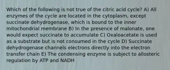 Which of the following is not true of the citric acid cycle? A) All enzymes of the cycle are located in the cytoplasm, except succinate dehydrogenase, which is bound to the inner mitochondrial membrane B) In the presence of malonate, one would expect succinate to accumulate C) Oxaloacetate is used as a substrate but is not consumed in the cycle D) Succinate dehydrogenase channels electrons directly into the electron transfer chain E) The condensing enzyme is subject to allosteric regulation by ATP and NADH