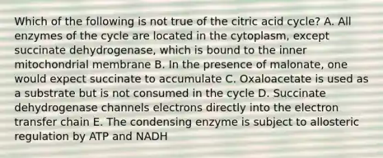 Which of the following is not true of the citric acid cycle? A. All enzymes of the cycle are located in the cytoplasm, except succinate dehydrogenase, which is bound to the inner mitochondrial membrane B. In the presence of malonate, one would expect succinate to accumulate C. Oxaloacetate is used as a substrate but is not consumed in the cycle D. Succinate dehydrogenase channels electrons directly into the electron transfer chain E. The condensing enzyme is subject to allosteric regulation by ATP and NADH