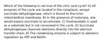 Which of the following is not true of the citric acid cycle? A) All enzymes of the cycle are located in the cytoplasm, except succinate dehydrogenase, which is bound to the inner mitochondrial membrane. B) In the presence of malonate, one would expect succinate to accumulate. C) Oxaloacetate is used as a substrate but is not consumed in the cycle. D) Succinate dehydrogenase channels electrons directly into the electron transfer chain. E) The condensing enzyme is subject to allosteric regulation by ATP and NADH.