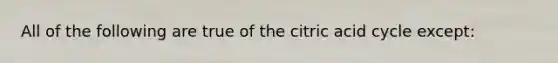 All of the following are true of the citric acid cycle except: