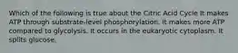 Which of the following is true about the Citric Acid Cycle It makes ATP through substrate-level phosphorylation. It makes more ATP compared to glycolysis. It occurs in the eukaryotic cytoplasm. It splits glucose.