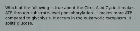 Which of the following is true about the Citric Acid Cycle It makes ATP through substrate-level phosphorylation. It makes more ATP compared to glycolysis. It occurs in the eukaryotic cytoplasm. It splits glucose.