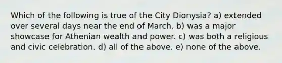 Which of the following is true of the City Dionysia? a) extended over several days near the end of March. b) was a major showcase for Athenian wealth and power. c) was both a religious and civic celebration. d) all of the above. e) none of the above.