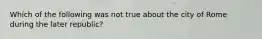 Which of the following was not true about the city of Rome during the later republic?