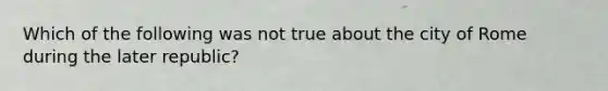 Which of the following was not true about the city of Rome during the later republic?