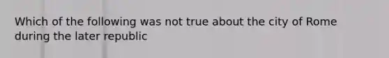 Which of the following was not true about the city of Rome during the later republic