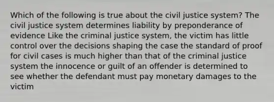 Which of the following is true about the civil justice system? The civil justice system determines liability by preponderance of evidence Like the criminal justice system, the victim has little control over the decisions shaping the case the standard of proof for civil cases is much higher than that of the criminal justice system the innocence or guilt of an offender is determined to see whether the defendant must pay monetary damages to the victim