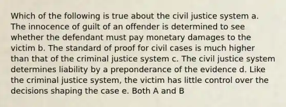 Which of the following is true about the civil justice system a. The innocence of guilt of an offender is determined to see whether the defendant must pay monetary damages to the victim b. The standard of proof for civil cases is much higher than that of the criminal justice system c. The civil justice system determines liability by a preponderance of the evidence d. Like the criminal justice system, the victim has little control over the decisions shaping the case e. Both A and B