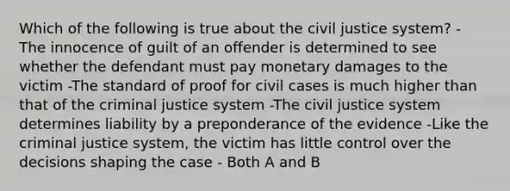 Which of the following is true about the civil justice system? - The innocence of guilt of an offender is determined to see whether the defendant must pay monetary damages to the victim -The standard of proof for civil cases is much higher than that of the criminal justice system -The civil justice system determines liability by a preponderance of the evidence -Like the criminal justice system, the victim has little control over the decisions shaping the case - Both A and B