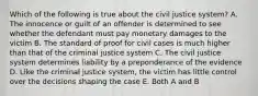 Which of the following is true about the civil justice system? A. The innocence or guilt of an offender is determined to see whether the defendant must pay monetary damages to the victim B. The standard of proof for civil cases is much higher than that of the criminal justice system C. The civil justice system determines liability by a preponderance of the evidence D. Like the criminal justice system, the victim has little control over the decisions shaping the case E. Both A and B