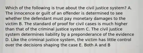 Which of the following is true about the civil justice system? A. The innocence or guilt of an offender is determined to see whether the defendant must pay monetary damages to the victim B. The standard of proof for civil cases is much higher than that of the criminal justice system C. The civil justice system determines liability by a preponderance of the evidence D. Like the criminal justice system, the victim has little control over the decisions shaping the case E. Both A and B