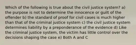 Which of the following is true about the civil justice system? a) the purpose is not to determine the innocence or guilt of the offender b) the standard of proof for civil cases is much higher than that of <a href='https://www.questionai.com/knowledge/kuANd41CrG-the-criminal-justice-system' class='anchor-knowledge'>the criminal justice system</a> c) the civil justice system determines liability by a preponderance of the evidence d) Like the criminal justice system, the victim has little control over the decisions shaping the case e) Both A and C