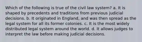 Which of the following is true of the civil law system? a. It is shaped by precedents and traditions from previous judicial decisions. b. It originated in England, and was then spread as the legal system for all its former colonies. c. It is the most widely distributed legal system around the world. d. It allows judges to interpret the law before making judicial decisions.