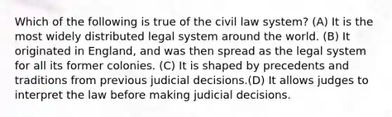 Which of the following is true of the civil law system? (A) It is the most widely distributed legal system around the world. (B) It originated in England, and was then spread as the legal system for all its former colonies. (C) It is shaped by precedents and traditions from previous judicial decisions.(D) It allows judges to interpret the law before making judicial decisions.