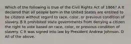 Which of the following is true of the Civil Rights Act of 1866? A It declared that all people born in the United States are entitled to be citizens without regard to race, color, or previous condition of slavery. B It prohibited state governments from denying a citizen the right to vote based on race, color, or previous condition of slavery. C It was signed into law by President Andrew Johnson. D All of the above.