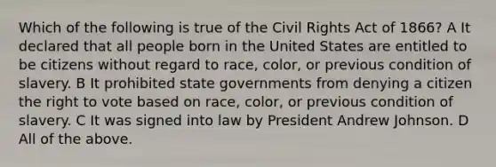 Which of the following is true of the Civil Rights Act of 1866? A It declared that all people born in the United States are entitled to be citizens without regard to race, color, or previous condition of slavery. B It prohibited state governments from denying a citizen the right to vote based on race, color, or previous condition of slavery. C It was signed into law by President Andrew Johnson. D All of the above.