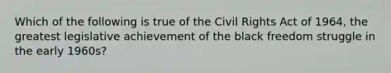 Which of the following is true of the Civil Rights Act of 1964, the greatest legislative achievement of the black freedom struggle in the early 1960s?