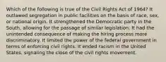 Which of the following is true of the Civil Rights Act of 1964? It outlawed segregation in public facilities on the basis of race, sex, or national origin. It strengthened the Democratic party in the South, allowing for the passage of similar legislation. It had the unintended consequence of making the hiring process more discriminatory. It limited the power of the federal government in terms of enforcing civil rights. It ended racism in the United States, signaling the close of the civil rights movement.