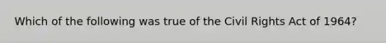 Which of the following was true of the Civil Rights Act of 1964?