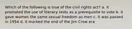 Which of the following is true of the civil rights act? a. it promoted the use of literacy tests as a prerequisite to vote b. it gave women the same sexual freedom as men c. it was passed in 1954 d. it marked the end of the Jim Crow era