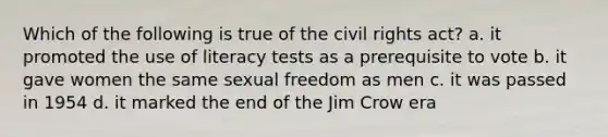 Which of the following is true of the <a href='https://www.questionai.com/knowledge/kkdJLQddfe-civil-rights' class='anchor-knowledge'>civil rights</a> act? a. it promoted the use of literacy tests as a prerequisite to vote b. it gave women the same sexual freedom as men c. it was passed in 1954 d. it marked the end of the <a href='https://www.questionai.com/knowledge/kE5DLQijPY-jim-crow-era' class='anchor-knowledge'>jim crow era</a>