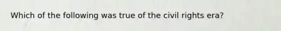 Which of the following was true of the civil rights era?