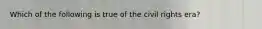 Which of the following is true of the civil rights era?