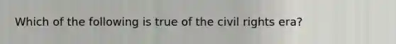 Which of the following is true of the civil rights era?