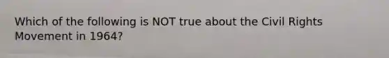 Which of the following is NOT true about the Civil Rights Movement in 1964?