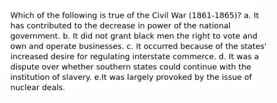 Which of the following is true of the Civil War (1861-1865)? a. It has contributed to the decrease in power of the national government. b. It did not grant black men the right to vote and own and operate businesses. c. It occurred because of the states' increased desire for regulating interstate commerce. d. It was a dispute over whether southern states could continue with the institution of slavery. e.It was largely provoked by the issue of nuclear deals.