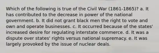 Which of the following is true of the Civil War (1861-1865)? a. It has contributed to the decrease in power of the national government. b. It did not grant black men the right to vote and own and operate businesses. c. It occurred because of the states' increased desire for regulating interstate commerce. d. It was a dispute over states' rights versus national supremacy. e. It was largely provoked by the issue of nuclear deals.