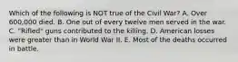 Which of the following is NOT true of the Civil War? A. Over 600,000 died. B. One out of every twelve men served in the war. C. "Rifled" guns contributed to the killing. D. American losses were greater than in World War II. E. Most of the deaths occurred in battle.