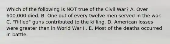 Which of the following is NOT true of the Civil War? A. Over 600,000 died. B. One out of every twelve men served in the war. C. "Rifled" guns contributed to the killing. D. American losses were <a href='https://www.questionai.com/knowledge/ktgHnBD4o3-greater-than' class='anchor-knowledge'>greater than</a> in World War II. E. Most of the deaths occurred in battle.