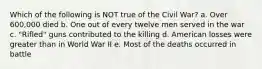 Which of the following is NOT true of the Civil War? a. Over 600,000 died b. One out of every twelve men served in the war c. "Rifled" guns contributed to the killing d. American losses were greater than in World War II e. Most of the deaths occurred in battle