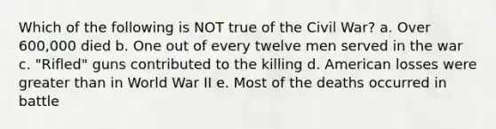 Which of the following is NOT true of the Civil War? a. Over 600,000 died b. One out of every twelve men served in the war c. "Rifled" guns contributed to the killing d. American losses were greater than in World War II e. Most of the deaths occurred in battle