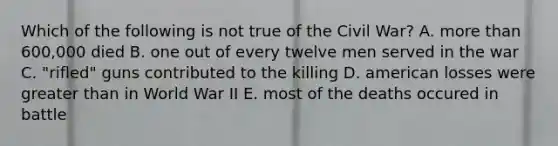 Which of the following is not true of the Civil War? A. more than 600,000 died B. one out of every twelve men served in the war C. "rifled" guns contributed to the killing D. american losses were greater than in World War II E. most of the deaths occured in battle