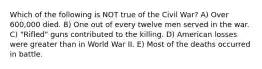 Which of the following is NOT true of the Civil War? A) Over 600,000 died. B) One out of every twelve men served in the war. C) "Rifled" guns contributed to the killing. D) American losses were greater than in World War II. E) Most of the deaths occurred in battle.